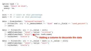 option task = {
name: “Alert on disk",
every: 5m,
}
crit = 90 // alert at this percentage
warn = 80 // warn at this percentage
data = from(bucket: "telegraf/autogen")
|> filter(fn: (r) => r._measurement == "disk" and r._field == "used_percent")
|> last()
data |> filter(fn: (r) => r._value > crit)
|> addColumn(key: "level", value: “critical")
|> addColumn(key: "alert", value: task.name)
|> to(bucket: "alerts")
data |> filter(fn: (r) => r._value > warn && r._value < crit)
|> addColumn(key: "level", value: "warn")
|> to(bucket: "alerts")
Adding a column to decorate the data
 