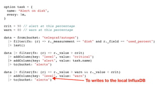 option task = {
name: “Alert on disk",
every: 5m,
}
crit = 90 // alert at this percentage
warn = 80 // warn at this percentage
data = from(bucket: "telegraf/autogen")
|> filter(fn: (r) => r._measurement == "disk" and r._field == "used_percent")
|> last()
data |> filter(fn: (r) => r._value > crit)
|> addColumn(key: "level", value: "critical")
|> addColumn(key: "alert", value: task.name)
|> to(bucket: "alerts")
data |> filter(fn: (r) => r._value > warn && r._value < crit)
|> addColumn(key: "level", value: "warn")
|> to(bucket: "alerts") To writes to the local InﬂuxDB
 