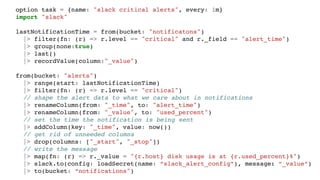 option task = {name: "slack critical alerts", every: 1m}
import "slack"
lastNotificationTime = from(bucket: "notificatons")
|> filter(fn: (r) => r.level == "critical" and r._field == "alert_time")
|> group(none:true)
|> last()
|> recordValue(column:"_value")
from(bucket: "alerts")
|> range(start: lastNotificationTime)
|> filter(fn: (r) => r.level == "critical")
// shape the alert data to what we care about in notifications
|> renameColumn(from: "_time", to: "alert_time")
|> renameColumn(from: "_value", to: "used_percent")
// set the time the notification is being sent
|> addColumn(key: "_time", value: now())
// get rid of unneeded columns
|> drop(columns: ["_start", "_stop"])
// write the message
|> map(fn: (r) => r._value = "{r.host} disk usage is at {r.used_percent}%")
|> slack.to(config: loadSecret(name: “slack_alert_config”), message: “_value”)
|> to(bucket: “notifications")
 