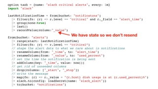 option task = {name: "slack critical alerts", every: 1m}
import "slack"
lastNotificationTime = from(bucket: "notificatons")
|> filter(fn: (r) => r.level == "critical" and r._field == "alert_time")
|> group(none:true)
|> last()
|> recordValue(column:"_value")
from(bucket: "alerts")
|> range(start: lastNotificationTime)
|> filter(fn: (r) => r.level == “critical”)
// shape the alert data to what we care about in notifications
|> renameColumn(from: "_time", to: "alert_time")
|> renameColumn(from: "_value", to: "used_percent")
// set the time the notification is being sent
|> addColumn(key: "_time", value: now())
// get rid of unneeded columns
|> drop(columns: ["_start", "_stop"])
// write the message
|> map(fn: (r) => r._value = "{r.host} disk usage is at {r.used_percent}%")
|> slack.to(config: loadSecret(name: "slack_alert"))
|> to(bucket: “notifications")
We have state so we don’t resend
 