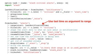 option task = {name: "slack critical alerts", every: 1m}
import "slack"
lastNotificationTime = from(bucket: "notificatons")
|> filter(fn: (r) => r.level == "critical" and r._field == "alert_time")
|> group(none:true)
|> last()
|> recordValue(column:"_value")
from(bucket: "alerts")
|> range(start: lastNotificationTime)
|> filter(fn: (r) => r.level == "critical")
// shape the alert data to what we care about in notifications
|> renameColumn(from: "_time", to: "alert_time")
|> renameColumn(from: "_value", to: "used_percent")
// set the time the notification is being sent
|> addColumn(key: "_time", value: now())
// get rid of unneeded columns
|> drop(columns: ["_start", "_stop"])
// write the message
|> map(fn: (r) => r._value = "{r.host} disk usage is at {r.used_percent}%")
|> slack.to(config: loadSecret(name: "slack_alert"))
|> to(bucket: “notifications")
Use last time as argument to range
 