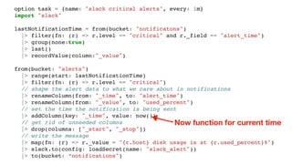 option task = {name: "slack critical alerts", every: 1m}
import "slack"
lastNotificationTime = from(bucket: "notificatons")
|> filter(fn: (r) => r.level == "critical" and r._field == "alert_time")
|> group(none:true)
|> last()
|> recordValue(column:"_value")
from(bucket: "alerts")
|> range(start: lastNotificationTime)
|> filter(fn: (r) => r.level == "critical")
// shape the alert data to what we care about in notifications
|> renameColumn(from: "_time", to: "alert_time")
|> renameColumn(from: "_value", to: "used_percent")
// set the time the notification is being sent
|> addColumn(key: "_time", value: now())
// get rid of unneeded columns
|> drop(columns: ["_start", "_stop"])
// write the message
|> map(fn: (r) => r._value = "{r.host} disk usage is at {r.used_percent}%")
|> slack.to(config: loadSecret(name: "slack_alert"))
|> to(bucket: “notifications")
Now function for current time
 