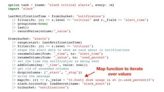 option task = {name: "slack critical alerts", every: 1m}
import "slack"
lastNotificationTime = from(bucket: "notificatons")
|> filter(fn: (r) => r.level == "critical" and r._field == "alert_time")
|> group(none:true)
|> last()
|> recordValue(column:"_value")
from(bucket: "alerts")
|> range(start: lastNotificationTime)
|> filter(fn: (r) => r.level == "critical")
// shape the alert data to what we care about in notifications
|> renameColumn(from: "_time", to: "alert_time")
|> renameColumn(from: "_value", to: "used_percent")
// set the time the notification is being sent
|> addColumn(key: "_time", value: now())
// get rid of unneeded columns
|> drop(columns: ["_start", "_stop"])
// write the message
|> map(fn: (r) => r._value = "{r.host} disk usage is at {r.used_percent}%")
|> slack.to(config: loadSecret(name: "slack_alert"))
|> to(bucket: “notifications")
Map function to iterate
over values
 