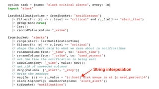 option task = {name: "slack critical alerts", every: 1m}
import "slack"
lastNotificationTime = from(bucket: "notificatons")
|> filter(fn: (r) => r.level == "critical" and r._field == "alert_time")
|> group(none:true)
|> last()
|> recordValue(column:"_value")
from(bucket: "alerts")
|> range(start: lastNotificationTime)
|> filter(fn: (r) => r.level == "critical")
// shape the alert data to what we care about in notifications
|> renameColumn(from: "_time", to: "alert_time")
|> renameColumn(from: "_value", to: "used_percent")
// set the time the notification is being sent
|> addColumn(key: "_time", value: now())
// get rid of unneeded columns
|> drop(columns: ["_start", "_stop"])
// write the message
|> map(fn: (r) => r._value = "{r.host} disk usage is at {r.used_percent}%")
|> slack.to(config: loadSecret(name: "slack_alert"))
|> to(bucket: “notifications")
String interpolation
 