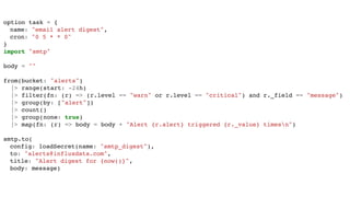 option task = {
name: "email alert digest",
cron: "0 5 * * 0"
}
import "smtp"
body = ""
from(bucket: "alerts")
|> range(start: -24h)
|> filter(fn: (r) => (r.level == "warn" or r.level == "critical") and r._field == "message")
|> group(by: ["alert"])
|> count()
|> group(none: true)
|> map(fn: (r) => body = body + "Alert {r.alert} triggered {r._value} timesn")
smtp.to(
config: loadSecret(name: "smtp_digest"),
to: "alerts@influxdata.com",
title: "Alert digest for {now()}",
body: message)
 