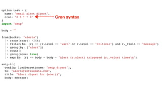 option task = {
name: "email alert digest",
cron: "0 5 * * 0"
}
import "smtp"
body = ""
from(bucket: "alerts")
|> range(start: -24h)
|> filter(fn: (r) => (r.level == "warn" or r.level == "critical") and r._field == "message")
|> group(by: ["alert"])
|> count()
|> group(none: true)
|> map(fn: (r) => body = body + "Alert {r.alert} triggered {r._value} timesn")
smtp.to(
config: loadSecret(name: "smtp_digest"),
to: "alerts@influxdata.com",
title: "Alert digest for {now()}",
body: message)
Cron syntax
 