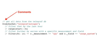 // get all data from the telegraf db
from(bucket:”telegraf/autogen”)
// filter that by the last hour
|> range(start:-1h)
// filter further by series with a specific measurement and field
|> filter(fn: (r) => r._measurement == "cpu" and r._field == "usage_system")
Comments
 