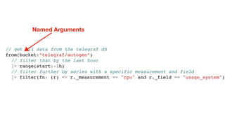 // get all data from the telegraf db
from(bucket:”telegraf/autogen”)
// filter that by the last hour
|> range(start:-1h)
// filter further by series with a specific measurement and field
|> filter(fn: (r) => r._measurement == "cpu" and r._field == "usage_system")
Named Arguments
 