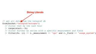 // get all data from the telegraf db
from(bucket:”telegraf/autogen”)
// filter that by the last hour
|> range(start:-1h)
// filter further by series with a specific measurement and field
|> filter(fn: (r) => r._measurement == "cpu" and r._field == "usage_system")
String Literals
 