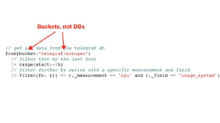 // get all data from the telegraf db
from(bucket:”telegraf/autogen”)
// filter that by the last hour
|> range(start:-1h)
// filter further by series with a specific measurement and field
|> filter(fn: (r) => r._measurement == "cpu" and r._field == "usage_system")
Buckets, not DBs
 