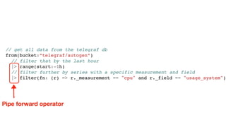 // get all data from the telegraf db
from(bucket:”telegraf/autogen”)
// filter that by the last hour
|> range(start:-1h)
// filter further by series with a specific measurement and field
|> filter(fn: (r) => r._measurement == "cpu" and r._field == "usage_system")
Pipe forward operator
 