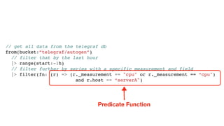// get all data from the telegraf db
from(bucket:”telegraf/autogen”)
// filter that by the last hour
|> range(start:-1h)
// filter further by series with a specific measurement and field
|> filter(fn: (r) => (r._measurement == "cpu" or r._measurement == “cpu")
and r.host == “serverA")
Predicate Function
 