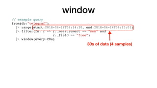 window
// example query
from(db:"telegraf")
|> range(start:2018-06-14T09:14:30, end:2018-06-14T09:15:01)
|> filter(fn: r => r._measurement == “mem" and
r._field == “free”)
|> window(every:20s)
30s of data (4 samples)
 