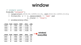 window
_meas host region _ﬁeld _time _valu
mem A west free …14:30 10
mem A west free …14:40 11
mem A west free …14:50 12
mem A west free …15:00 13
_meas host region _ﬁeld _time _valu
mem B west free …14:30 20
mem B west free …14:40 22
mem B west free …14:50 23
mem B west free …15:00 24
window(
every:20s)
// example query
from(db:"telegraf")
|> range(start:2018-06-14T09:14:30, end:2018-06-14T09:15:01)
|> filter(fn: r => r._measurement == “mem" and
r._field == “free”)
|> window(every:20s)
 