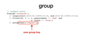 group
// example query
from(db:"telegraf")
|> range(start:2018-06-14T09:14:30, end:2018-06-14T09:15:01)
|> filter(fn: r => r._measurement == “mem" and
r._field == “free”)
|> group(keys:[“region"])
new group key
 