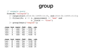 group
_meas host region _ﬁeld _time _valu
mem A west free …14:30 10
mem A west free …14:40 11
mem A west free …14:50 12
mem A west free …15:00 13
_meas host region _ﬁeld _time _valu
mem B west free …14:30 20
mem B west free …14:40 22
mem B west free …14:50 23
mem B west free …15:00 24
// example query
from(db:"telegraf")
|> range(start:2018-06-14T09:14:30, end:2018-06-14T09:15:01)
|> filter(fn: r => r._measurement == “mem" and
r._field == “free”)
|> group(keys:[“region"])
 