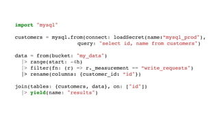 import "mysql"
customers = mysql.from(connect: loadSecret(name:”mysql_prod"),
query: "select id, name from customers")
data = from(bucket: "my_data")
|> range(start: -4h)
|> filter(fn: (r) => r._measurement == “write_requests")
|> rename(columns: {customer_id: “id"})
join(tables: {customers, data}, on: ["id"])
|> yield(name: "results")
 