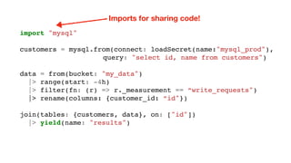 import "mysql"
customers = mysql.from(connect: loadSecret(name:"mysql_prod"),
query: "select id, name from customers")
data = from(bucket: "my_data")
|> range(start: -4h)
|> filter(fn: (r) => r._measurement == “write_requests")
|> rename(columns: {customer_id: “id"})
join(tables: {customers, data}, on: ["id"])
|> yield(name: "results")
Imports for sharing code!
 