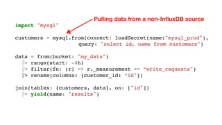 import "mysql"
customers = mysql.from(connect: loadSecret(name:"mysql_prod"),
query: "select id, name from customers")
data = from(bucket: "my_data")
|> range(start: -4h)
|> filter(fn: (r) => r._measurement == “write_requests")
|> rename(columns: {customer_id: “id"})
join(tables: {customers, data}, on: ["id"])
|> yield(name: "results")
Pulling data from a non-InﬂuxDB source
 