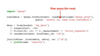 import "mysql"
customers = mysql.from(connect: loadSecret(name:"mysql_prod"),
query: "select id, name from customers")
data = from(bucket: "my_data")
|> range(start: -4h)
|> filter(fn: (r) => r._measurement == “write_requests")
|> rename(columns: {customer_id: “id"})
join(tables: {customers, data}, on: ["id"])
|> yield(name: "results")
Raw query (for now)
 