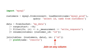 import "mysql"
customers = mysql.from(connect: loadSecret(name:"mysql_prod"),
query: "select id, name from customers")
data = from(bucket: "my_data")
|> range(start: -4h)
|> filter(fn: (r) => r._measurement == “write_requests")
|> rename(columns: {customer_id: “id"})
join(tables: {customers, data}, on: ["id"])
|> yield(name: "results")
Join on any column
 