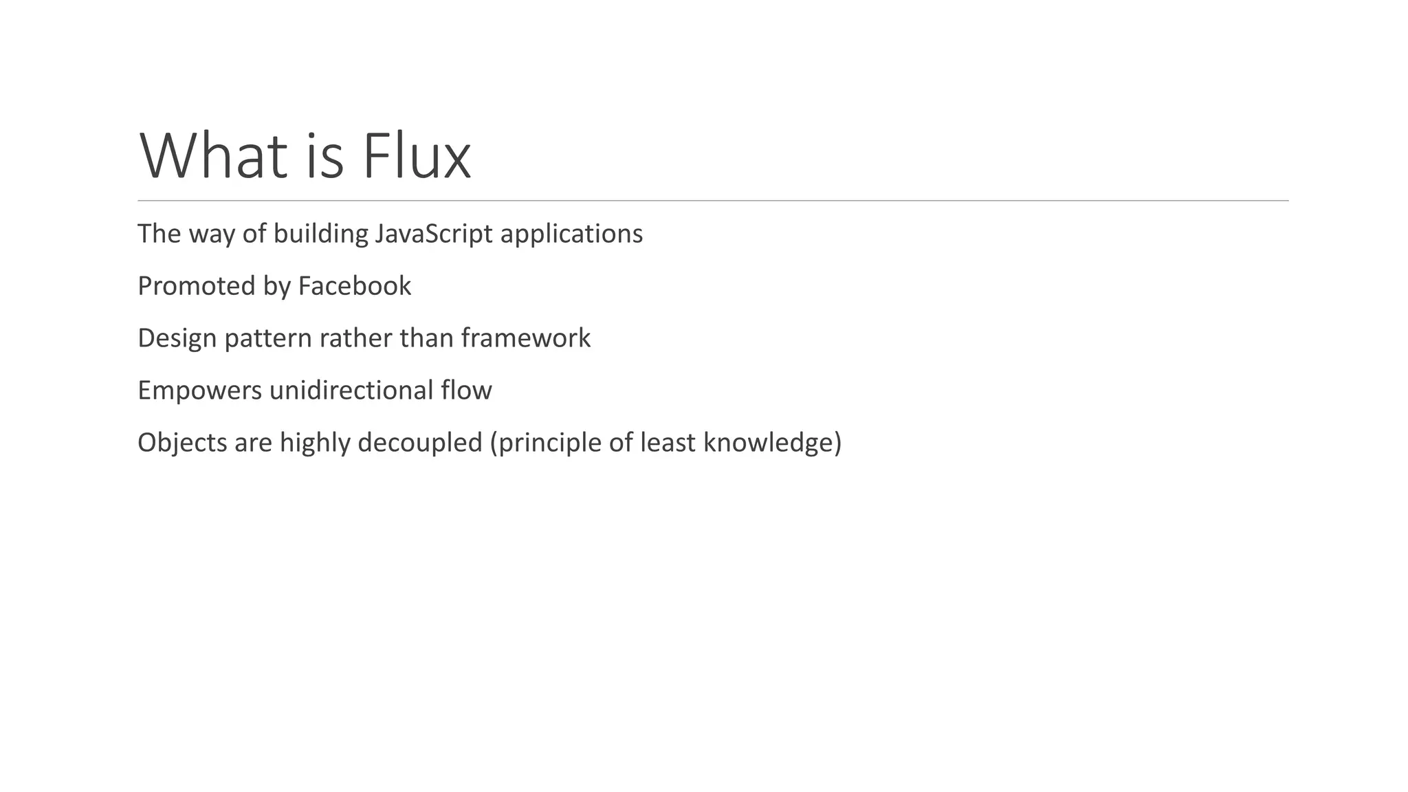 What is Flux
The way of building JavaScript applications
Promoted by Facebook
Design pattern rather than framework
Empowers unidirectional flow
Objects are highly decoupled (principle of least knowledge)
 