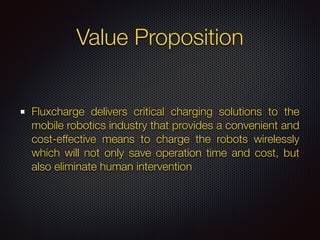 Value Proposition
Fluxcharge delivers critical charging solutions to the
mobile robotics industry that provides a convenient and
cost-effective means to charge the robots wirelessly
which will not only save operation time and cost, but
also eliminate human intervention
 