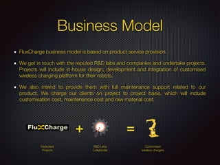 Business Model
FluxCharge business model is based on product service provision.
We get in touch with the reputed R&D labs and companies and undertake projects.
Projects will include in-house design, development and integration of customised
wireless charging platform for their robots.
We also intend to provide them with full maintenance support related to our
product. We charge our clients on project to project basis, which will include
customisation cost, maintenance cost and raw material cost.
Customised
wireless chargers
R&D Labs
Collaborate
Dedicated
Projects
+ =
 