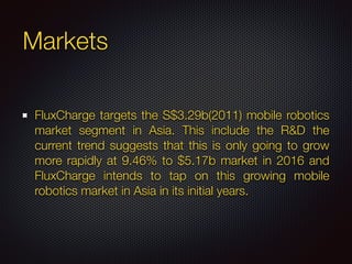 Markets
FluxCharge targets the S$3.29b(2011) mobile robotics
market segment in Asia. This include the R&D the
current trend suggests that this is only going to grow
more rapidly at 9.46% to $5.17b market in 2016 and
FluxCharge intends to tap on this growing mobile
robotics market in Asia in its initial years.
 