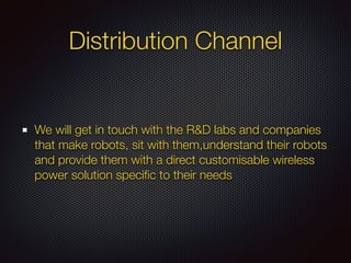 Distribution Channel
We will get in touch with the R&D labs and companies
that make robots, sit with them,understand their robots
and provide them with a direct customisable wireless
power solution speciﬁc to their needs
 