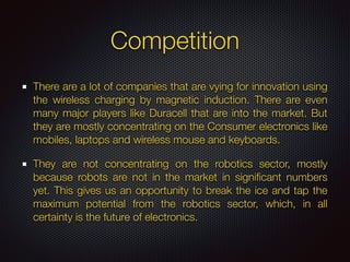 Competition
There are a lot of companies that are vying for innovation using
the wireless charging by magnetic induction. There are even
many major players like Duracell that are into the market. But
they are mostly concentrating on the Consumer electronics like
mobiles, laptops and wireless mouse and keyboards.
They are not concentrating on the robotics sector, mostly
because robots are not in the market in signiﬁcant numbers
yet. This gives us an opportunity to break the ice and tap the
maximum potential from the robotics sector, which, in all
certainty is the future of electronics.
 
