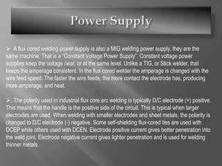  A flux cored welding power supply is also a MIG welding power supply, they are the
same machine. That is a “Constant Voltage Power Supply”. Constant voltage power
supplies keep the voltage near, or at the same level. Unlike a TIG, or Stick welder, that
keeps the amperage consistent. In the flux cored welder the amperage is changed with the
wire feed speed. The faster the wire feeds, the more contact the electrode has, producing
more amperage, and heat.
. The polarity used in industrial flux core arc welding is typically D/C electrode (+) positive.
This means that the handle is the positive side of the circuit. This is typical when larger
electrodes are used. When welding with smaller electrodes and sheet metals, the polarity is
changed to D/C electrode (-) negative. Some self-shielding flux-cored ties are used with
DCEP while others used with DCEN. Electrode positive current gives better penetration into
the weld joint. Electrode negative current gives lighter penetration and is used for welding
thinner metals.
 