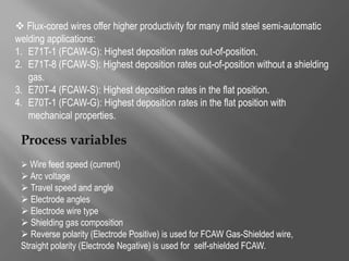  Flux-cored wires offer higher productivity for many mild steel semi-automatic
welding applications:
1. E71T-1 (FCAW-G): Highest deposition rates out-of-position.
2. E71T-8 (FCAW-S): Highest deposition rates out-of-position without a shielding
gas.
3. E70T-4 (FCAW-S): Highest deposition rates in the flat position.
4. E70T-1 (FCAW-G): Highest deposition rates in the flat position with
mechanical properties.
Process variables
 Wire feed speed (current)
 Arc voltage
 Travel speed and angle
 Electrode angles
 Electrode wire type
 Shielding gas composition
 Reverse polarity (Electrode Positive) is used for FCAW Gas-Shielded wire,
Straight polarity (Electrode Negative) is used for self-shielded FCAW.
 