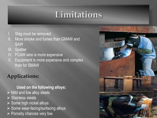 I. Slag must be removed
II. More smoke and fumes than GMAW and
SAW
III. Spatter
IV. FCAW wire is more expensive
V. Equipment is more expensive and complex
than for SMAW
Applications:
Used on the following alloys:
 Mild and low alloy steels
 Stainless steels
 Some high nickel alloys
 Some wear-facing/surfacing alloys
 Porosity chances very low
 