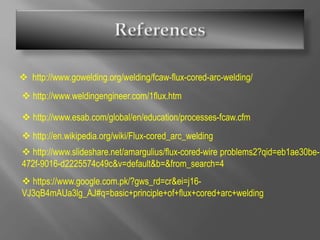  http://www.gowelding.org/welding/fcaw-flux-cored-arc-welding/
 http://www.weldingengineer.com/1flux.htm
 http://www.esab.com/global/en/education/processes-fcaw.cfm
 http://en.wikipedia.org/wiki/Flux-cored_arc_welding
 http://www.slideshare.net/amargulius/flux-cored-wire problems2?qid=eb1ae30be-
472f-9016-d2225574c49c&v=default&b=&from_search=4
 https://www.google.com.pk/?gws_rd=cr&ei=j16-
VJ3qB4mAUa3lg_AJ#q=basic+principle+of+flux+cored+arc+welding
 