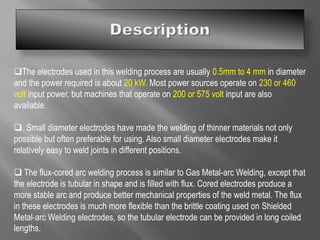 The electrodes used in this welding process are usually 0.5mm to 4 mm in diameter
and the power required is about 20 kW. Most power sources operate on 230 or 460
volt input power, but machines that operate on 200 or 575 volt input are also
available.
. Small diameter electrodes have made the welding of thinner materials not only
possible but often preferable for using. Also small diameter electrodes make it
relatively easy to weld joints in different positions.
 The flux-cored arc welding process is similar to Gas Metal-arc Welding, except that
the electrode is tubular in shape and is filled with flux. Cored electrodes produce a
more stable arc and produce better mechanical properties of the weld metal. The flux
in these electrodes is much more flexible than the brittle coating used on Shielded
Metal-arc Welding electrodes, so the tubular electrode can be provided in long coiled
lengths.
 