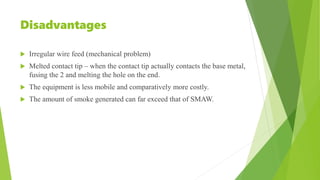 Disadvantages
 Irregular wire feed (mechanical problem)
 Melted contact tip – when the contact tip actually contacts the base metal,
fusing the 2 and melting the hole on the end.
 The equipment is less mobile and comparatively more costly.
 The amount of smoke generated can far exceed that of SMAW.
 