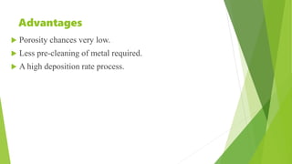 Advantages
 Porosity chances very low.
 Less pre-cleaning of metal required.
 A high deposition rate process.
 