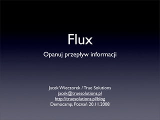 Flux
Opanuj przepływ informacji




 Jacek Wieczorek / True Solutions
      jacek@truesolutions.pl
    http://truesolutions.pl/blog
  Democamp, Poznań 20.11.2008
 