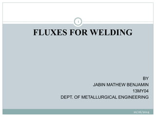 10/16/2014 
1 
FLUXES FOR WELDING 
BY 
JABIN MATHEW BENJAMIN 
13MY04 
DEPT. OF METALLURGICAL ENGINEERING 
 