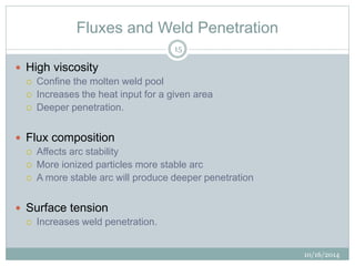 Fluxes and Weld Penetration 
10/16/2014 
15 
 High viscosity 
 Confine the molten weld pool 
 Increases the heat input for a given area 
 Deeper penetration. 
 Flux composition 
 Affects arc stability 
 More ionized particles more stable arc 
 A more stable arc will produce deeper penetration 
 Surface tension 
 Increases weld penetration. 
 