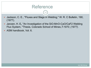 Reference 
10/16/2014 
17 
 Jackson, C. E., "Fluxes and Slags in Welding," W. R. C Bulletin, 190, 
(1977). 
 Janzen, H. E„ "An Investigation of the SiO-MnO-CaO/CaF2 Welding 
Flux System, "Thesis, Colorado School of Mines,T-1970, (1977). 
 ASM handbook, Vol. 6. 
 