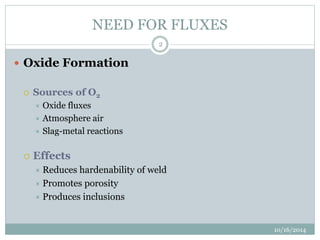 NEED FOR FLUXES 
10/16/2014 
2 
 Oxide Formation 
 Sources of O2 
 Oxide fluxes 
 Atmosphere air 
 Slag-metal reactions 
 Effects 
 Reduces hardenability of weld 
 Promotes porosity 
 Produces inclusions 
 