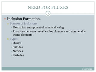 NEED FOR FLUXES 
10/16/2014 
3 
 Inclusion Formation. 
 Sources of inclusions 
 Mechanical entrapment of nonmetallic slag 
 Reactions between metallic alloy elements and nonmetallic 
tramp elements 
 Types 
 Oxides 
 Sulfides 
 Nitrides 
 Carbides 
 