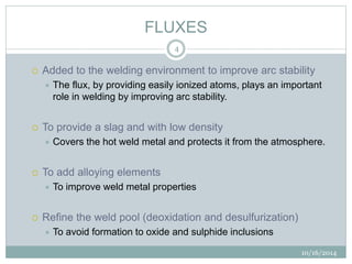 FLUXES 
10/16/2014 
4 
 Added to the welding environment to improve arc stability 
 The flux, by providing easily ionized atoms, plays an important 
role in welding by improving arc stability. 
 To provide a slag and with low density 
 Covers the hot weld metal and protects it from the atmosphere. 
 To add alloying elements 
 To improve weld metal properties 
 Refine the weld pool (deoxidation and desulfurization) 
 To avoid formation to oxide and sulphide inclusions 
 