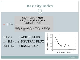 Basicity Index 
10/16/2014 
6 
 B.I = 
B.I < 1 : ACIDIC FLUX 
1 < B.I < 1.2: NEUTRAL FLUX 
B.I > 1.2 : BASIC FLUX 
 