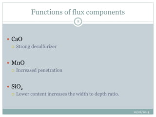 Functions of flux components 
10/16/2014 
8 
 CaO 
 Strong desulfurizer 
 MnO 
 Increased penetration 
 SiO2 
 Lower content increases the width to depth ratio. 
 