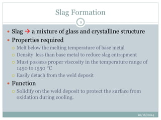 Slag Formation 
10/16/2014 
9 
 Slag  a mixture of glass and crystalline structure 
 Properties required 
 Melt below the melting temperature of base metal 
 Density less than base metal to reduce slag entrapment 
 Must possess proper viscosity in the temperature range of 
1450 to 1550 °C 
 Easily detach from the weld deposit 
 Function 
 Solidify on the weld deposit to protect the surface from 
oxidation during cooling. 
 