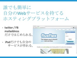 誰でも簡単に
自分のWebサービスを持てる
ホスティングプラットフォーム
- twitter / FB
  mailaddress
  だけではじめられる。

- iPadだけでも自分の
    サービスが作れる。
 