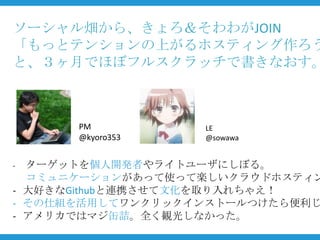 ソーシャル畑から、きょろ＆そわわがJOIN
「もっとテンションの上がるホスティング作ろう
と、３ヶ月でほぼフルスクラッチで書きなおす。



      PM          LE
      @kyoro353   @sowawa


- ターゲットを個人開発者やライトユーザにしぼる。
  コミュニケーションがあって使って楽しいクラウドホスティン
- 大好きなGithubと連携させて文化を取り入れちゃえ！
- その仕組を活用してワンクリックインストールつけたら便利じ
- アメリカではマジ缶詰。全く観光しなかった。
 